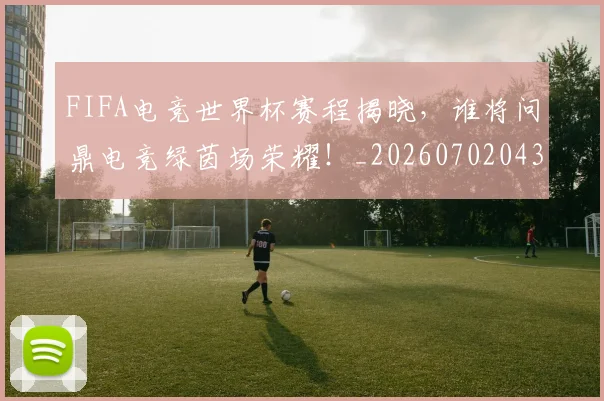 FIFA电竞世界杯赛程揭晓，谁将问鼎电竞绿茵场荣耀！_20260702043627