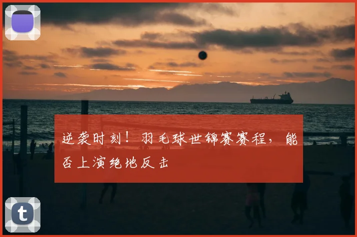 逆袭时刻!羽毛球世锦赛赛程,能否上演绝地反击