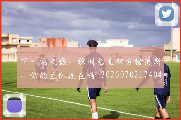 下一站之巅，欧洲电竞积分榜更新，你的主队还在吗_20260702174044