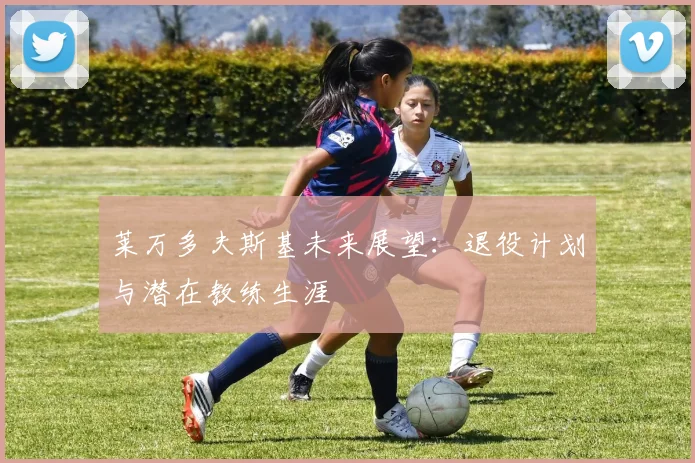 莱万多夫斯基未来展望:退役计划与潜在教练生涯