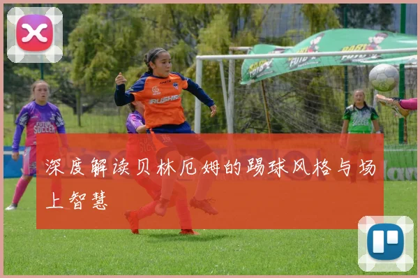 深度解读贝林厄姆的踢球风格与场上智慧
