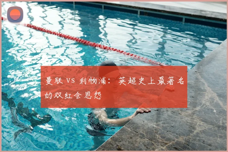 曼联 vs 利物浦:英超史上最著名的双红会恩怨