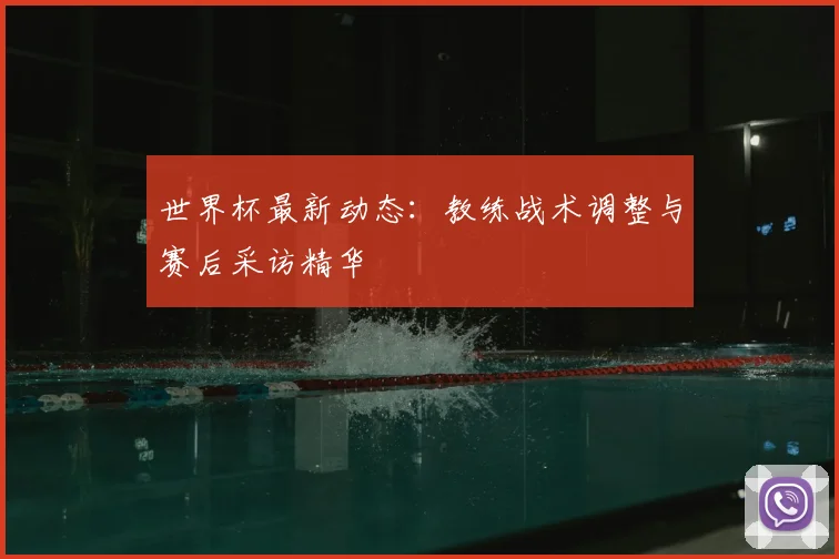 世界杯最新动态:教练战术调整与赛后采访精华