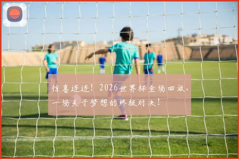 惊喜连连！2026世界杯全场回放，一场关于梦想的终极对决！