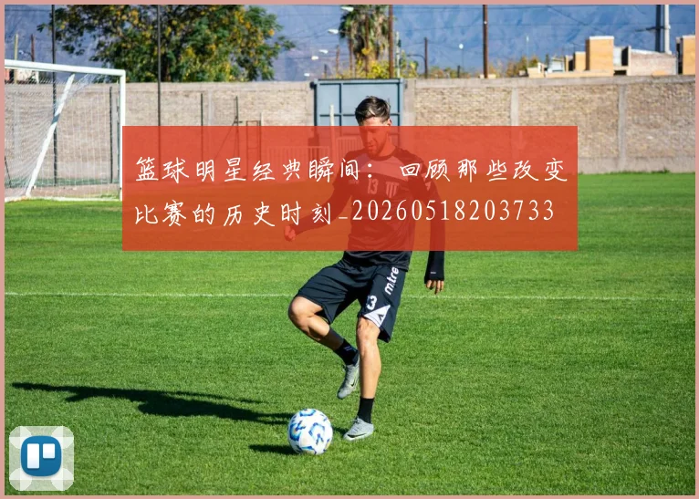 篮球明星经典瞬间:回顾那些改变比赛的历史时刻_20260518203733