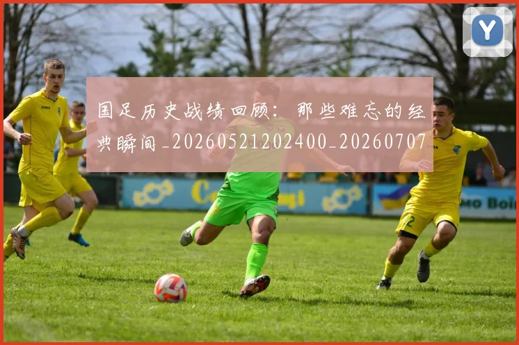 国足历史战绩回顾：那些难忘的经典瞬间_20260521202400_20260707014008