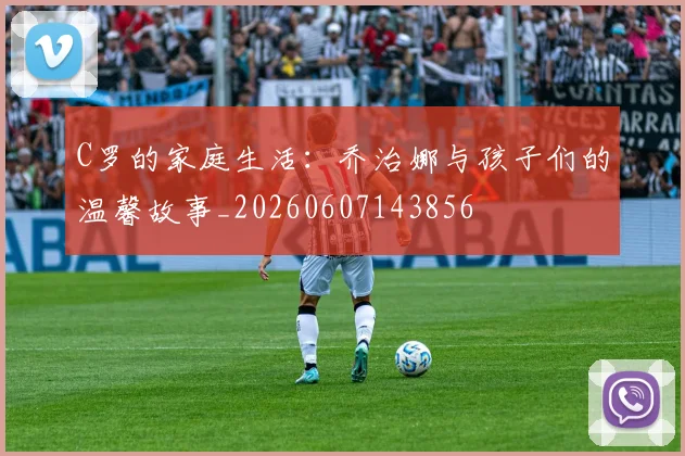 C罗的家庭生活:乔治娜与孩子们的温馨故事_20260607143856
