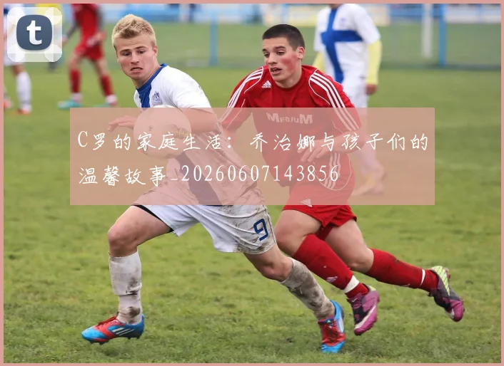 C罗的家庭生活：乔治娜与孩子们的温馨故事_20260607143856