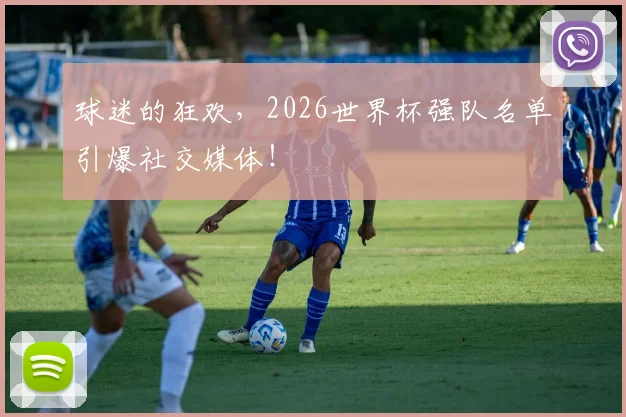 球迷的狂欢,2026世界杯强队名单引爆社交媒体!