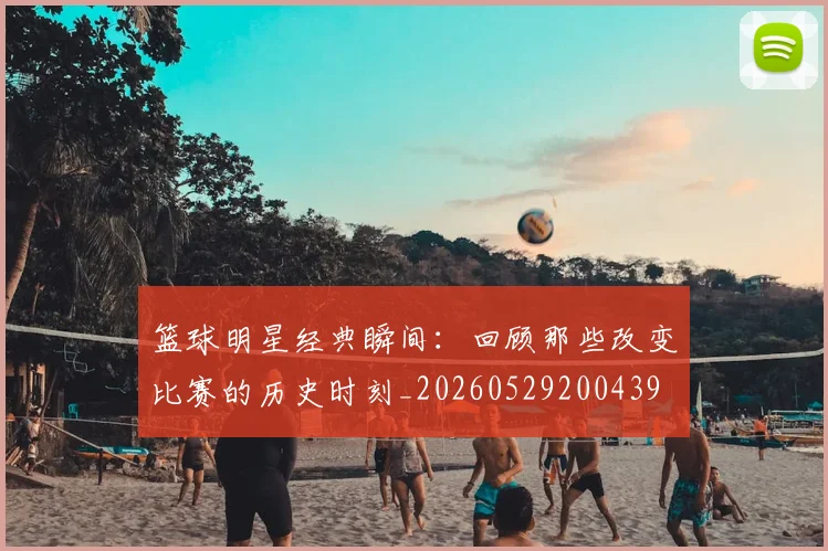 篮球明星经典瞬间：回顾那些改变比赛的历史时刻_20260529200439