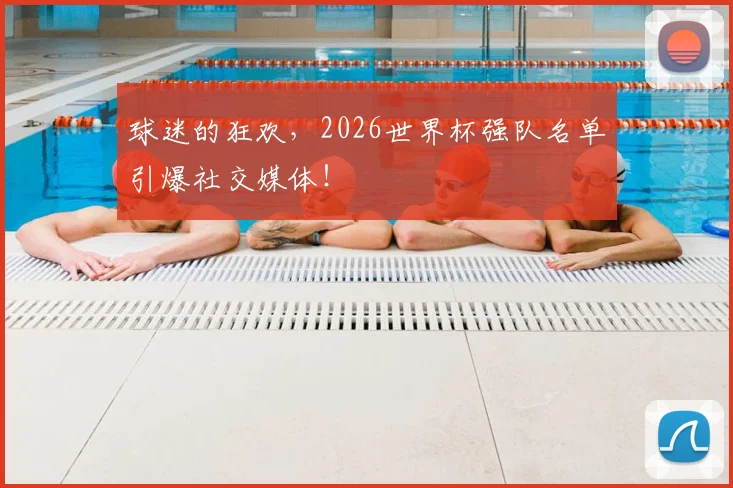 球迷的狂欢,2026世界杯强队名单引爆社交媒体!